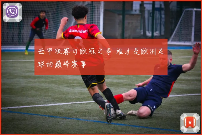 西甲联赛与欧冠之争 谁才是欧洲足球的巅峰赛事
